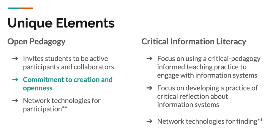 Unique Elements Table

on the left of the table: Open Pedagogy

-Invites students to be active participants and collaborators

-Commitment to creation and openness

-Network technologies for participation**

On the right: Critical Information Literacy

- Focus on using a critcal-pedagogy informed teaching practice to engage with information systems

- Focus on developing a practice of crtical reflection about information systems

-Network technologies for finding**