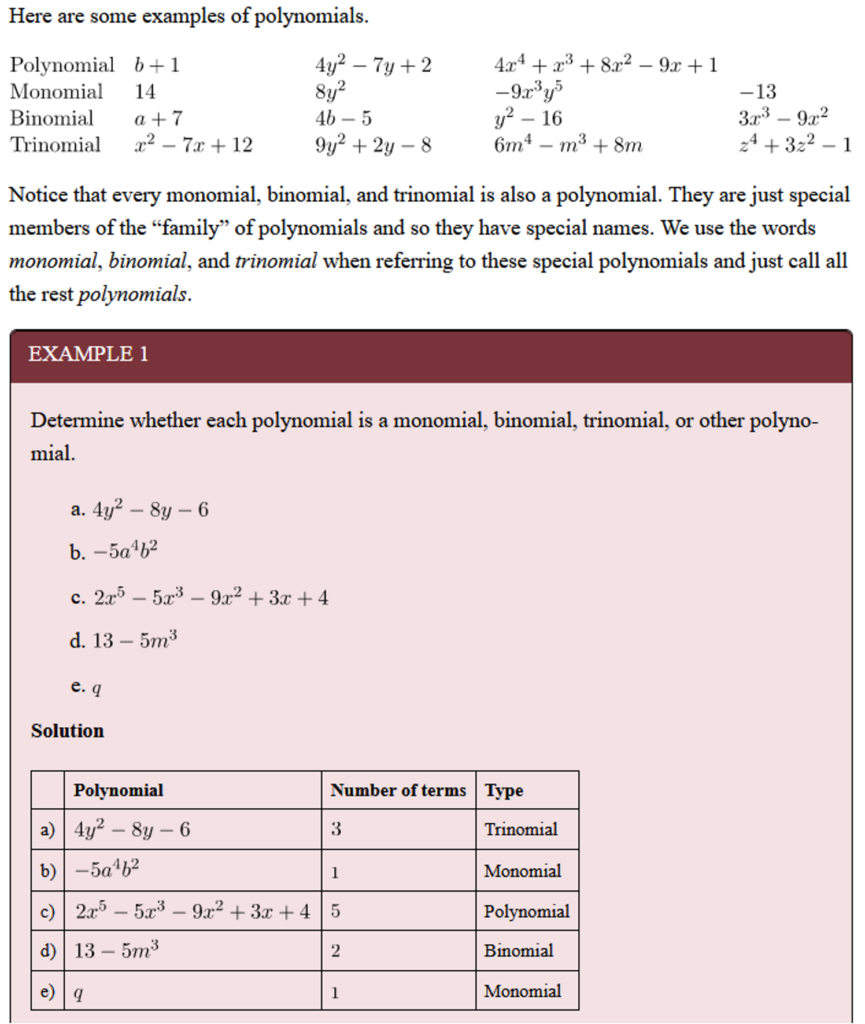 Algraebraic equations are shown:  "Here are some examples of polynomials": 
Polynomial: 
b+1 
4{y}^{2}-7y+2 
4{x}^{4}+{x}^{3}+8{x}^{2}-9x+1
Monomial: 14
 8{y}^{2}
 -9{x}^{3}{y}^{5} 
 -13
Binomial: 
a+7
4b-5 & {y}^{2}-16 
3{x}^{3}-9{x}^{2} 
Trinomial:
 {x}^{2}-7x+12 
 9{y}^{2}+2y-8
 6{m}^{4}-{m}^{3}+8m
 {z}^{4}+3{z}^{2}-1
Notice that every monomial, binomial, and trinomial is also a polynomial. They are just special members of the “family” of polynomials and so they have special names. We use the words monomial, binomial, and trinomial when referring to these special polynomials and just call all the rest polynomials.

Example 1:
Determine whether each polynomial is a monomial, binomial, trinomial, or other polynomial.

a. 4{y}^{2}-8y-6
b. -5{a}^{4}{b}^{2}
c.{x}^{5}-5{x}^{3}-9{x}^{2}+3x+4
d. 13-5{m}^{3}
e. q

Solution: 
a)	4{y}^{2}-8y-6	3*	Trinomial
b)	-5{a}^{4}{b}^{2}	1	Monomial
c)	2{x}^{5}-5{x}^{3}-9{x}^{2}+3x+4	5	Polynomial
d)	13-5{m}^{3}	2	Binomial
e)	q	1	Monomial

*Number of terms 