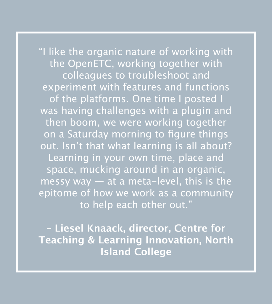 “I like the organic nature of working with the OpenETC, working together with colleagues to troubleshoot and experiment with features and functions of the platforms. One time I posted I was having challenges with a plugin and then boom, we were working together on a Saturday morning to figure things out. Isn’t that what learning is all about? Learning in your own time, place and space, mucking around in an organic, messy way — at a meta-level, this is the epitome of how we work as a community to help each other out.”

– Liesel Knaack, director, Centre for Teaching & Learning Innovation, North Island College