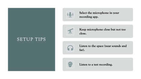 Set Up Tips:

Select the microphone in your recording app.

Keep microphone close but not too close.

Listen to the space (near sounds and far).

Listen to a test recording. 